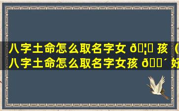 八字土命怎么取名字女 🦆 孩（八字土命怎么取名字女孩 🌴 好听）